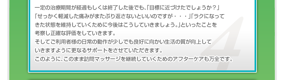 一定の治療期間が経過もしくは終了した後でも、「目標に近づけたでしょうか?」「せっかく軽減した痛みがまたぶり返さないといいのですが・・・」「ラクになってきた状態を維持していくために今後はこうしていきましょう。」といったことを考察し正確な評価をしていきます。そしてご利用者様の日常の動作が少しでも良好に向かい生活の質が向上していきますように更なるサポートをさせていただきます。このように、このまま訪問マッサージを継続していくためのアフターケアも万全です。