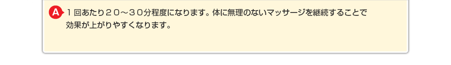 1回あたり20~30分程度になります。体に無理のないマッサージを継続することで効果が上がりやすくなります。