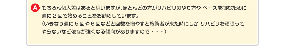 もちろん個人差はあると思いますが、ほとんどの方がリハビリのやり方や ペースを掴むために週に2回で始めることをお勧めしています。 (いきなり週に5回や6回などと回数を増やすと施術者が来た時にしか リハビリを頑張ってやらないなど依存が強くなる傾向がありますので・・・)
