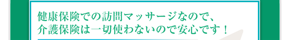 健康保険での訪問マッサージなので、介護保険は一切使わないので安心です!