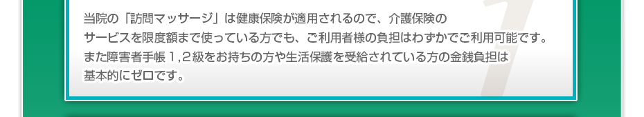 当院の「訪問マッサージは」健康保険が適用されるので、介護保険のサービスを限度額まで使っている方でも、ご利用者様の負担はわずかでご利用可能です。また障害者手帳1,2級をお持ちの方や生活保護を受給されている方の金銭負担は基本的にゼロです。